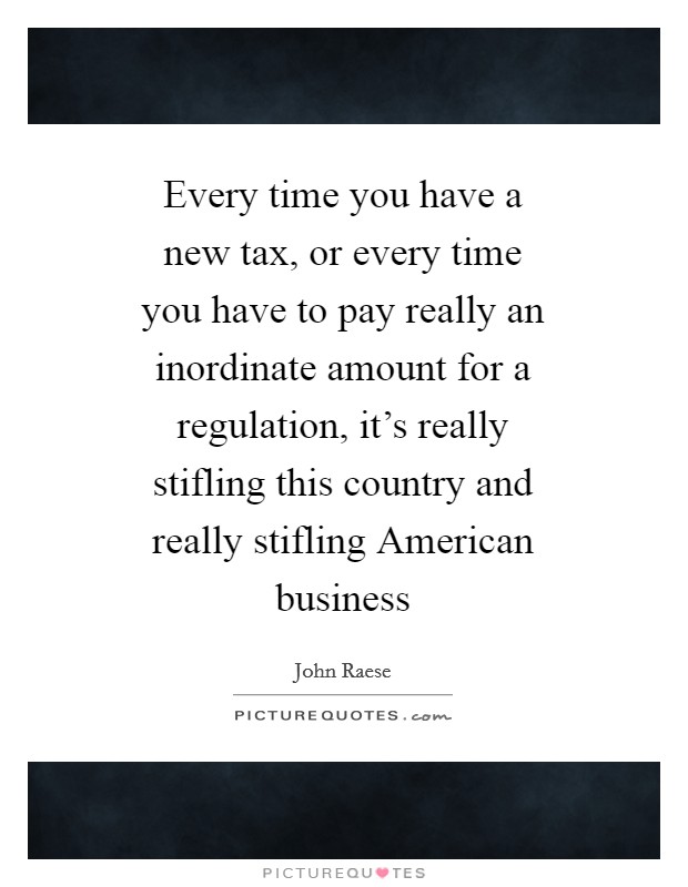 Every time you have a new tax, or every time you have to pay really an inordinate amount for a regulation, it's really stifling this country and really stifling American business Picture Quote #1