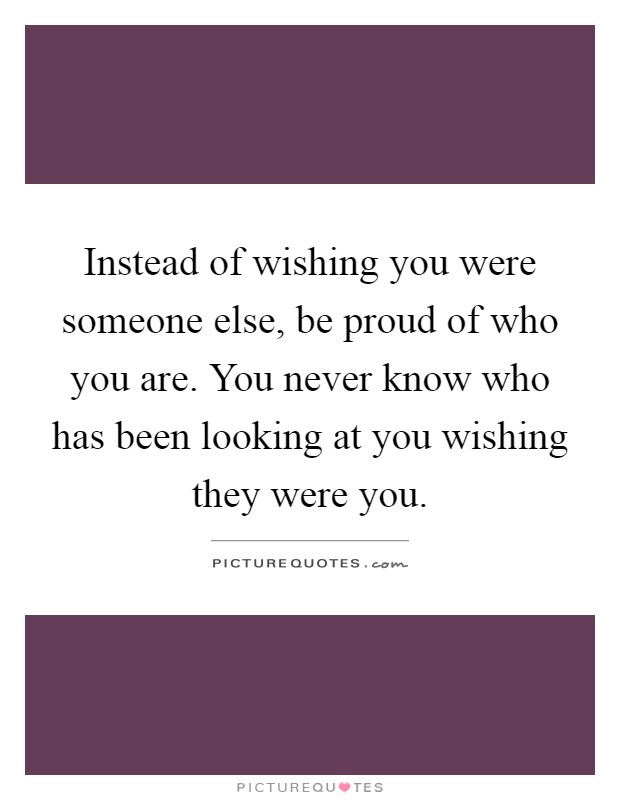 Instead of wishing you were someone else, be proud of who you are. You never know who has been looking at you wishing they were you Picture Quote #1