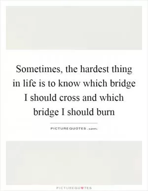 Sometimes, the hardest thing in life is to know which bridge I should cross and which bridge I should burn Picture Quote #1