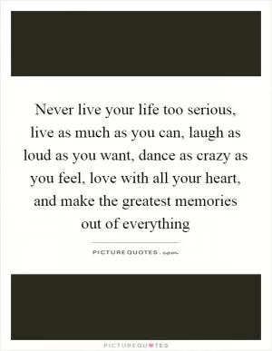 Never live your life too serious, live as much as you can, laugh as loud as you want, dance as crazy as you feel, love with all your heart, and make the greatest memories out of everything Picture Quote #1