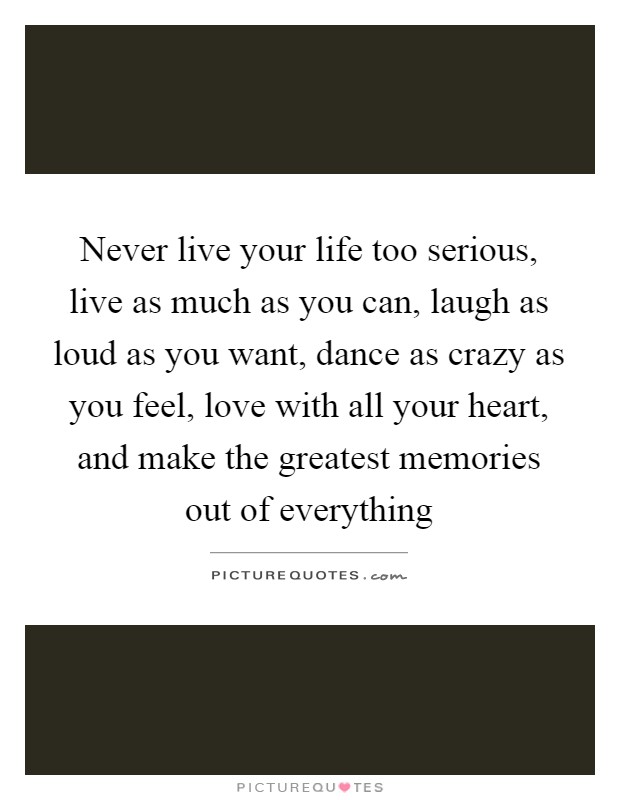 Never live your life too serious, live as much as you can, laugh as loud as you want, dance as crazy as you feel, love with all your heart, and make the greatest memories out of everything Picture Quote #1