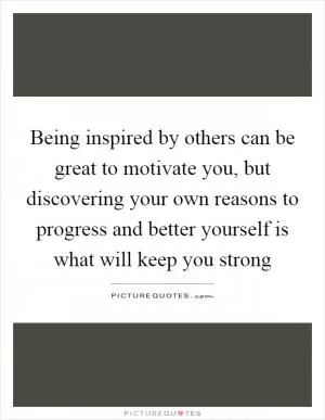 Being inspired by others can be great to motivate you, but discovering your own reasons to progress and better yourself is what will keep you strong Picture Quote #1