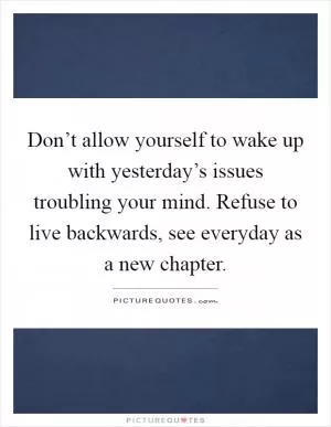 Don’t allow yourself to wake up with yesterday’s issues troubling your mind. Refuse to live backwards, see everyday as a new chapter Picture Quote #1
