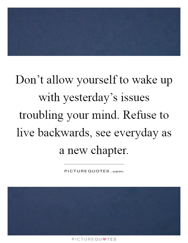 Don't allow yourself to wake up with yesterday's issues troubling your mind. Refuse to live backwards, see everyday as a new chapter Picture Quote #1