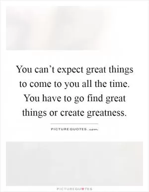 You can’t expect great things to come to you all the time. You have to go find great things or create greatness Picture Quote #1