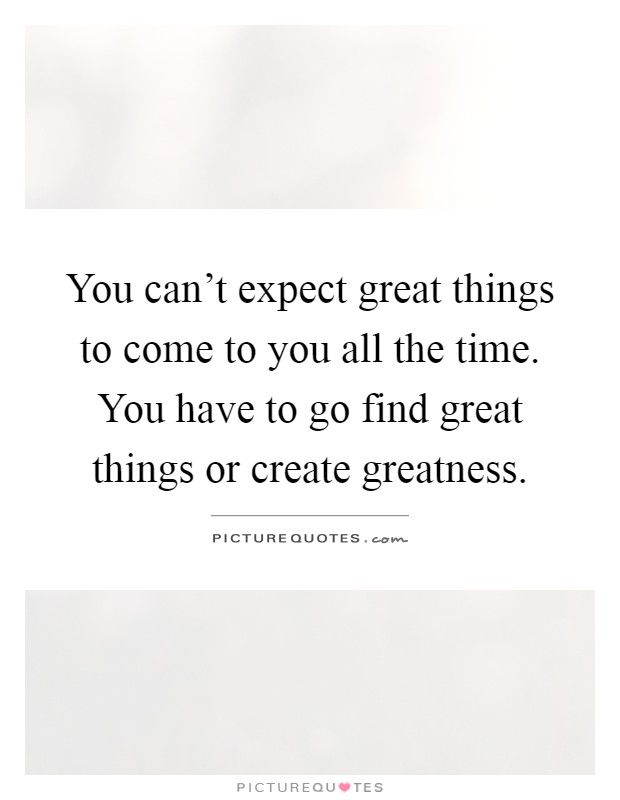 You can't expect great things to come to you all the time. You have to go find great things or create greatness Picture Quote #1