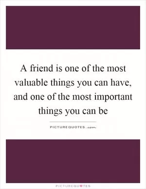 A friend is one of the most valuable things you can have, and one of the most important things you can be Picture Quote #1