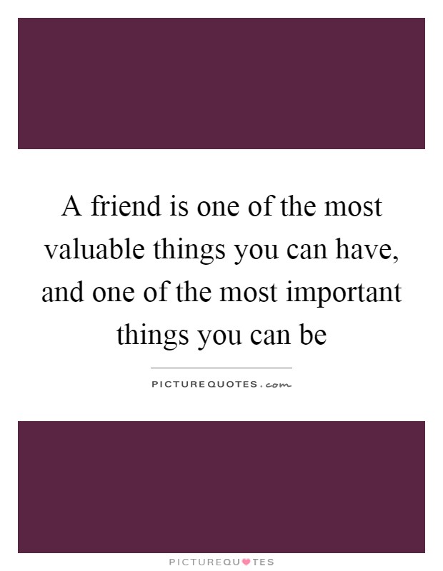 A friend is one of the most valuable things you can have, and one of the most important things you can be Picture Quote #1