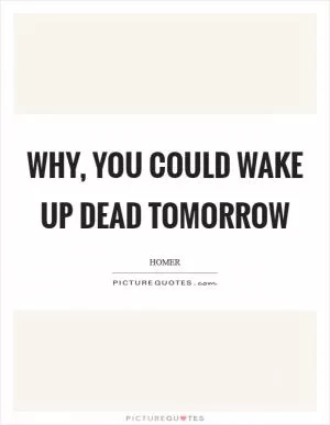 Why, you could wake up dead tomorrow Picture Quote #1