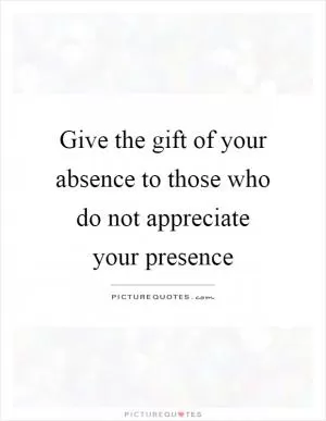 Give the gift of your absence to those who do not appreciate your presence Picture Quote #1