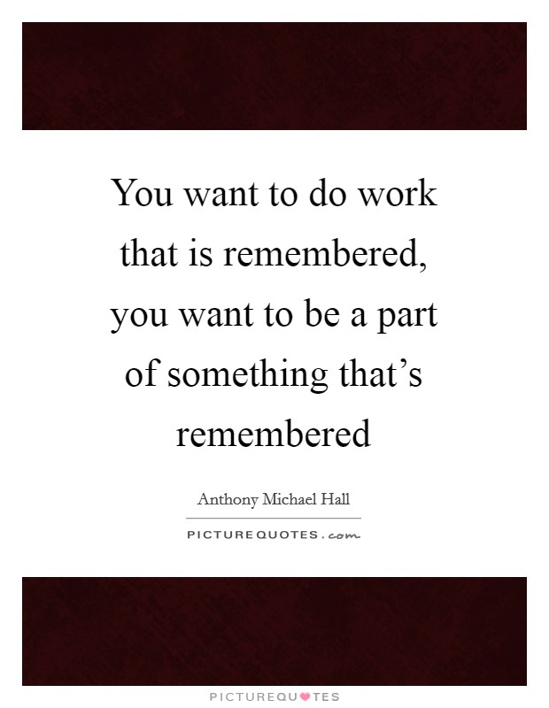 You want to do work that is remembered, you want to be a part of something that's remembered Picture Quote #1
