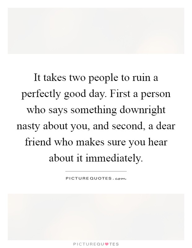 It takes two people to ruin a perfectly good day. First a person who says something downright nasty about you, and second, a dear friend who makes sure you hear about it immediately Picture Quote #1
