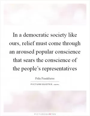 In a democratic society like ours, relief must come through an aroused popular conscience that sears the conscience of the people’s representatives Picture Quote #1