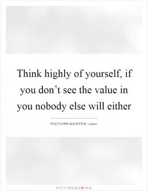 Think highly of yourself, if you don’t see the value in you nobody else will either Picture Quote #1