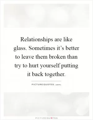 Relationships are like glass. Sometimes it’s better to leave them broken than try to hurt yourself putting it back together Picture Quote #1