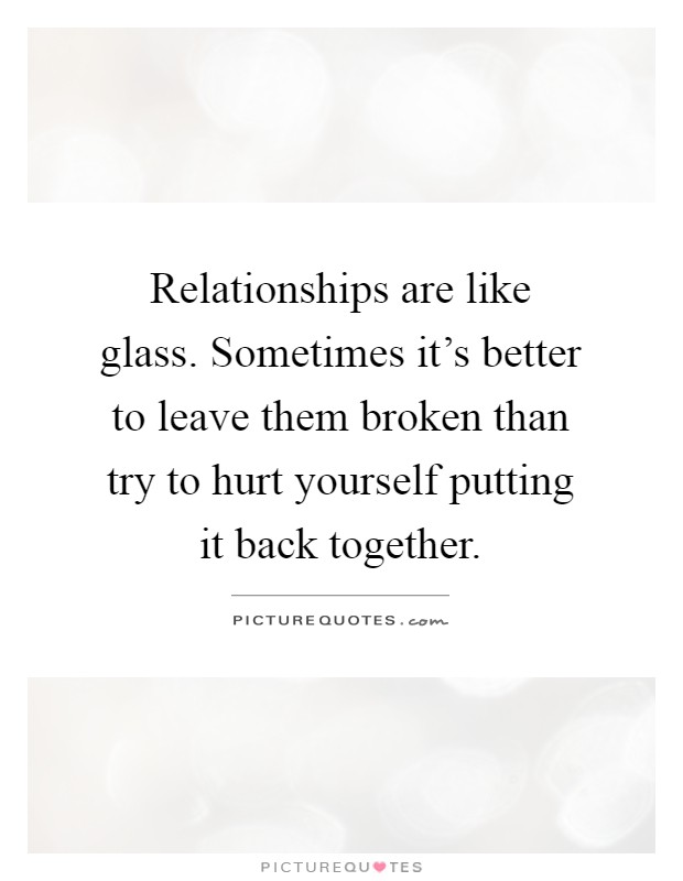 Relationships are like glass. Sometimes it's better to leave them broken than try to hurt yourself putting it back together Picture Quote #1