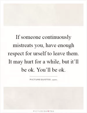 If someone continuously mistreats you, have enough respect for urself to leave them. It may hurt for a while, but it’ll be ok. You’ll be ok Picture Quote #1