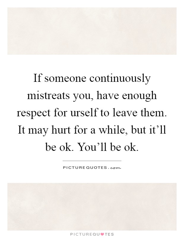 If someone continuously mistreats you, have enough respect for urself to leave them. It may hurt for a while, but it'll be ok. You'll be ok Picture Quote #1