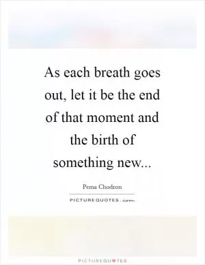 As each breath goes out, let it be the end of that moment and the birth of something new Picture Quote #1