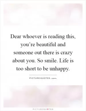 Dear whoever is reading this, you’re beautiful and someone out there is crazy about you. So smile. Life is too short to be unhappy Picture Quote #1