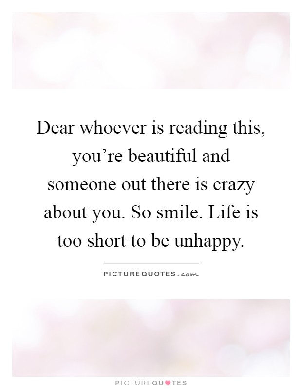 Dear whoever is reading this, you're beautiful and someone out there is crazy about you. So smile. Life is too short to be unhappy Picture Quote #1
