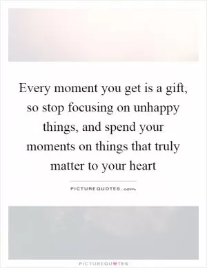 Every moment you get is a gift, so stop focusing on unhappy things, and spend your moments on things that truly matter to your heart Picture Quote #1