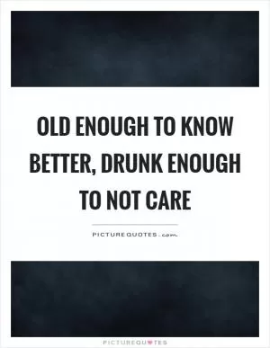 Old enough to know better, drunk enough to not care Picture Quote #1