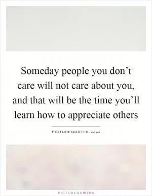 Someday people you don’t care will not care about you, and that will be the time you’ll learn how to appreciate others Picture Quote #1