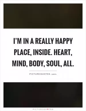 I’m in a really happy place, inside. Heart, mind, body, soul, all Picture Quote #1