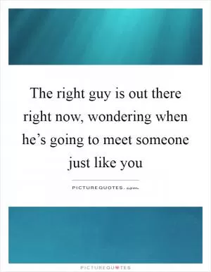 The right guy is out there right now, wondering when he’s going to meet someone just like you Picture Quote #1