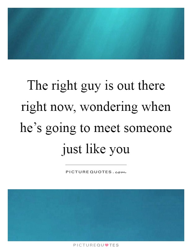 The right guy is out there right now, wondering when he's going to meet someone just like you Picture Quote #1