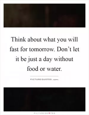 Think about what you will fast for tomorrow. Don’t let it be just a day without food or water Picture Quote #1