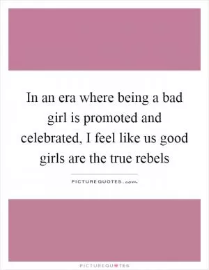 In an era where being a bad girl is promoted and celebrated, I feel like us good girls are the true rebels Picture Quote #1