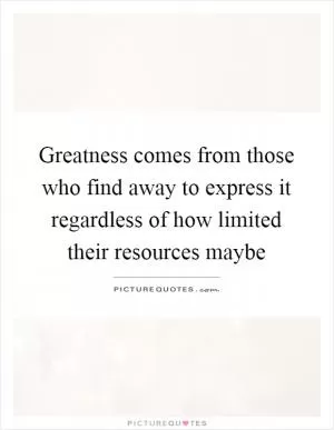 Greatness comes from those who find away to express it regardless of how limited their resources maybe Picture Quote #1