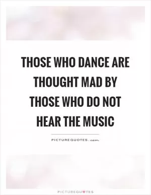 Those who dance are thought mad by those who do not hear the music Picture Quote #1