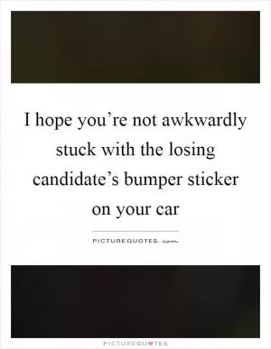 I hope you’re not awkwardly stuck with the losing candidate’s bumper sticker on your car Picture Quote #1