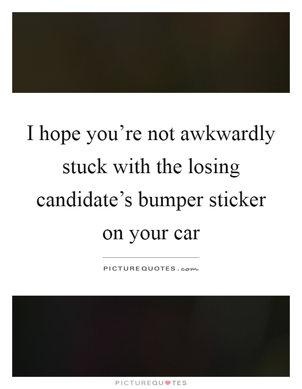 I hope you're not awkwardly stuck with the losing candidate's bumper sticker on your car Picture Quote #1