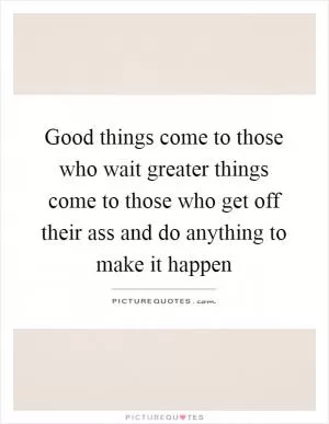 Good things come to those who wait greater things come to those who get off their ass and do anything to make it happen Picture Quote #1