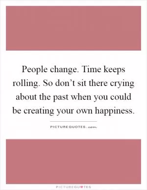 People change. Time keeps rolling. So don’t sit there crying about the past when you could be creating your own happiness Picture Quote #1