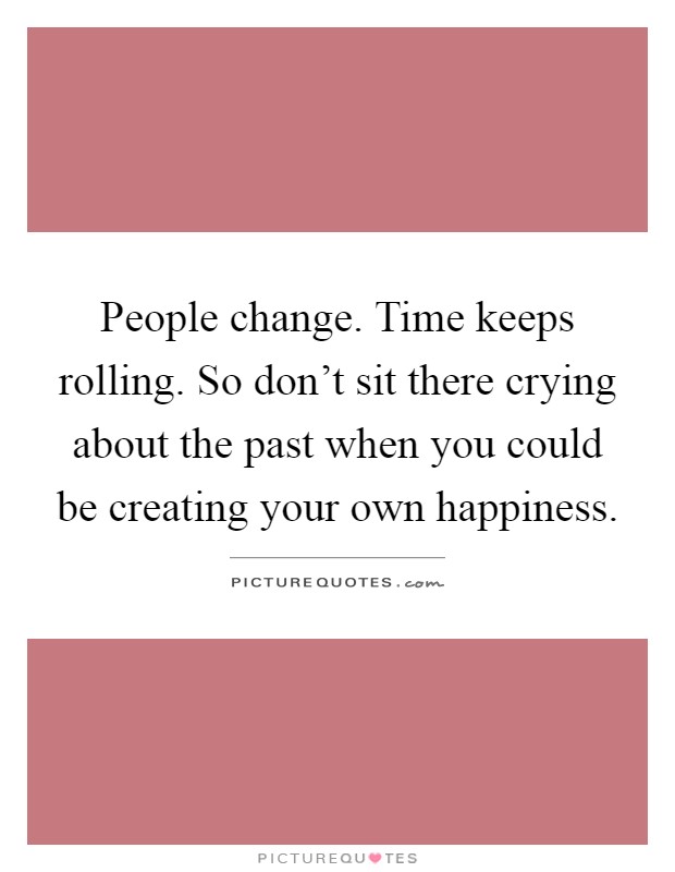 People change. Time keeps rolling. So don't sit there crying about the past when you could be creating your own happiness Picture Quote #1