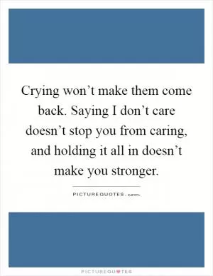 Crying won’t make them come back. Saying I don’t care doesn’t stop you from caring, and holding it all in doesn’t make you stronger Picture Quote #1