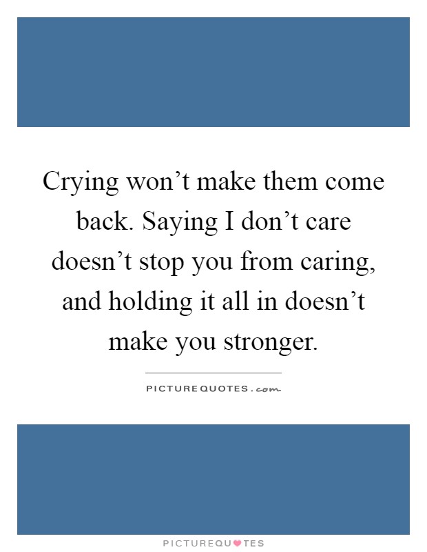 Crying won't make them come back. Saying I don't care doesn't stop you from caring, and holding it all in doesn't make you stronger Picture Quote #1
