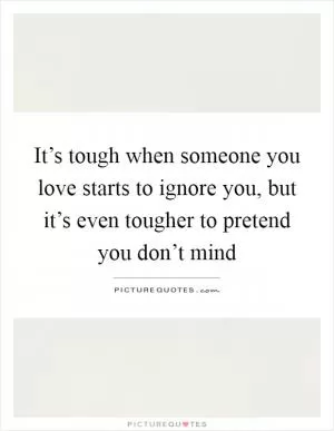 It’s tough when someone you love starts to ignore you, but it’s even tougher to pretend you don’t mind Picture Quote #1