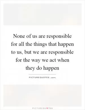 None of us are responsible for all the things that happen to us, but we are responsible for the way we act when they do happen Picture Quote #1