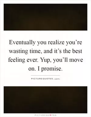 Eventually you realize you’re wasting time, and it’s the best feeling ever. Yup, you’ll move on. I promise Picture Quote #1
