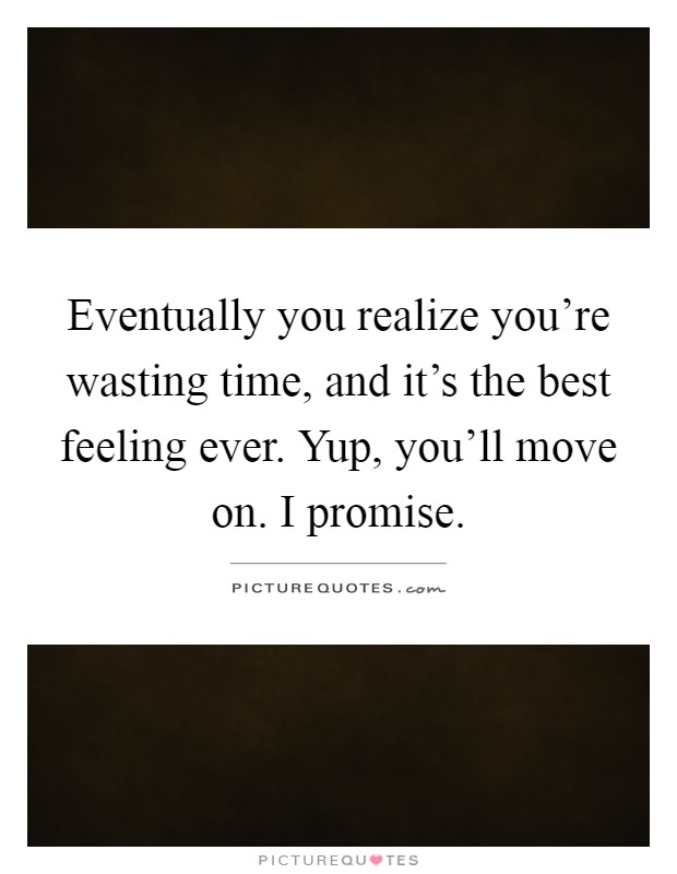 Eventually you realize you're wasting time, and it's the best feeling ever. Yup, you'll move on. I promise Picture Quote #1