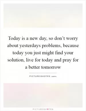 Today is a new day, so don’t worry about yesterdays problems, because today you just might find your solution, live for today and pray for a better tomorrow Picture Quote #1