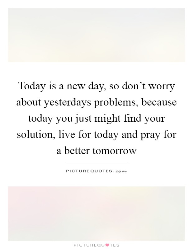 Today is a new day, so don't worry about yesterdays problems, because today you just might find your solution, live for today and pray for a better tomorrow Picture Quote #1