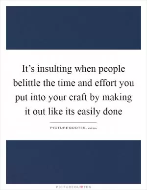 It’s insulting when people belittle the time and effort you put into your craft by making it out like its easily done Picture Quote #1