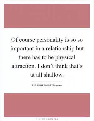 Of course personality is so so important in a relationship but there has to be physical attraction. I don’t think that’s at all shallow Picture Quote #1
